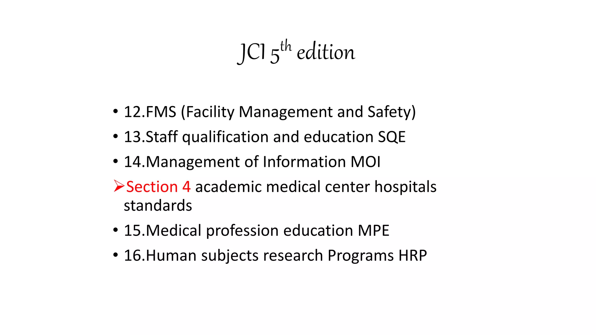 JCI 5th edition
• 12.FMS (Facility Management and Safety)
• 13.Staff qualification and education SQE
• 14.Management of Information MOI
Section 4 academic medical center hospitals
standards
• 15.Medical profession education MPE
• 16.Human subjects research Programs HRP
 