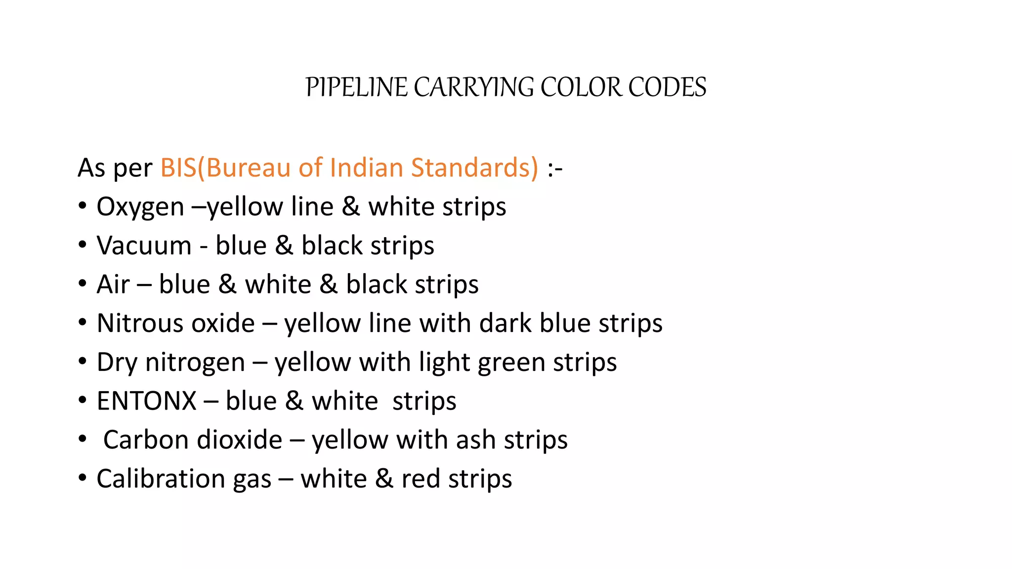 PIPELINE CARRYING COLOR CODES
As per BIS(Bureau of Indian Standards) :-
• Oxygen –yellow line & white strips
• Vacuum - blue & black strips
• Air – blue & white & black strips
• Nitrous oxide – yellow line with dark blue strips
• Dry nitrogen – yellow with light green strips
• ENTONX – blue & white strips
• Carbon dioxide – yellow with ash strips
• Calibration gas – white & red strips
 