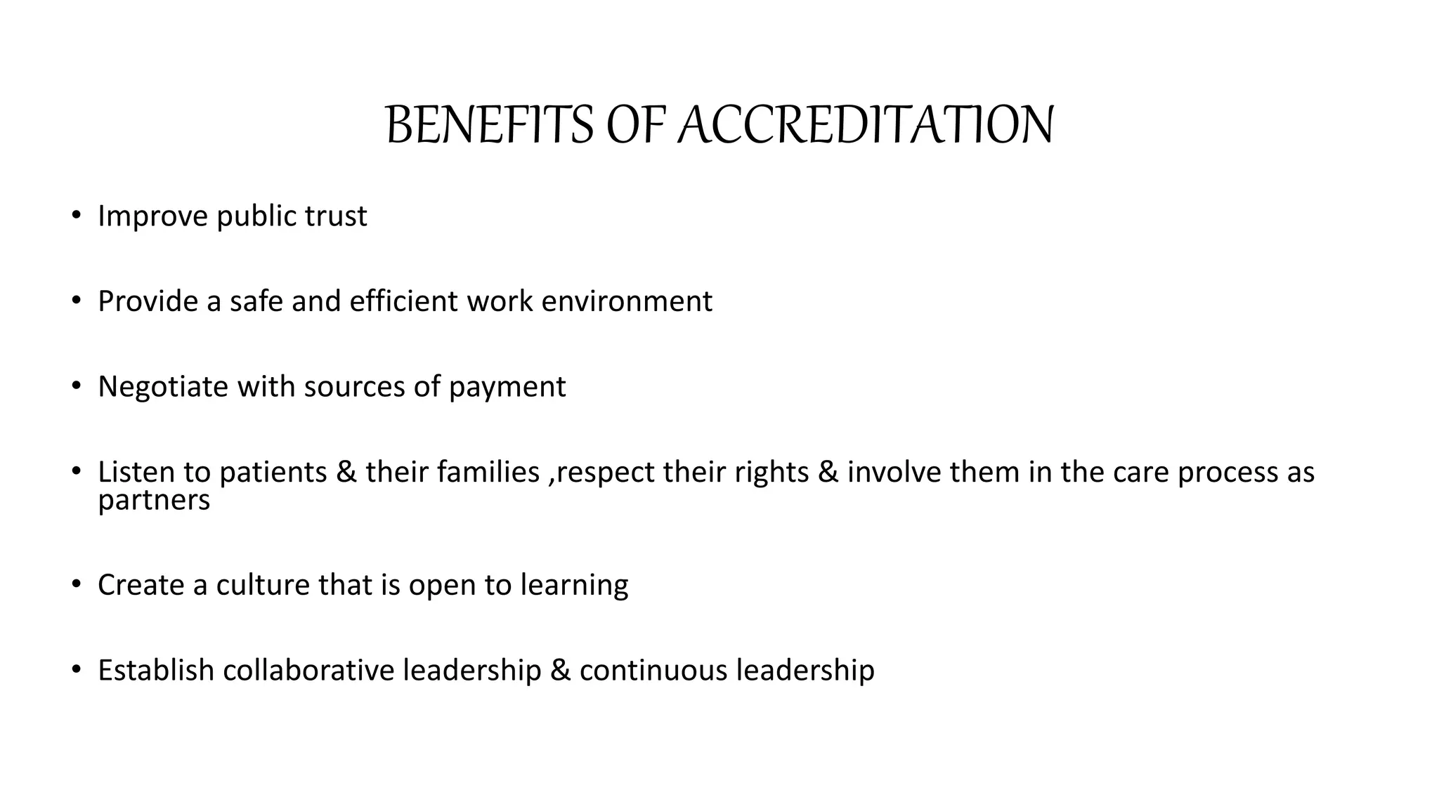 BENEFITS OF ACCREDITATION
• Improve public trust
• Provide a safe and efficient work environment
• Negotiate with sources of payment
• Listen to patients & their families ,respect their rights & involve them in the care process as
partners
• Create a culture that is open to learning
• Establish collaborative leadership & continuous leadership
 