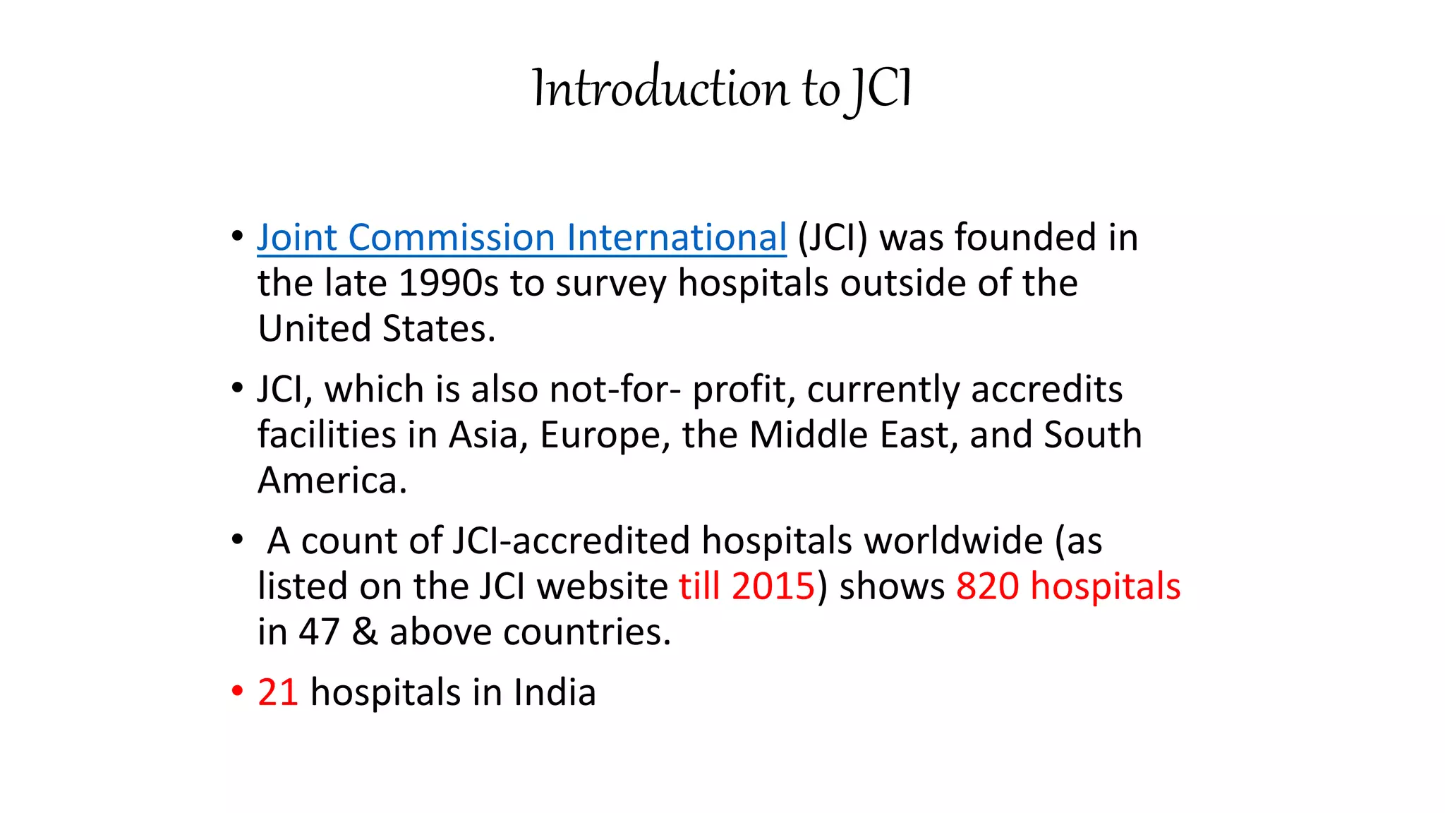 Introduction to JCI
• Joint Commission International (JCI) was founded in
the late 1990s to survey hospitals outside of the
United States.
• JCI, which is also not-for- profit, currently accredits
facilities in Asia, Europe, the Middle East, and South
America.
• A count of JCI-accredited hospitals worldwide (as
listed on the JCI website till 2015) shows 820 hospitals
in 47 & above countries.
• 21 hospitals in India
 