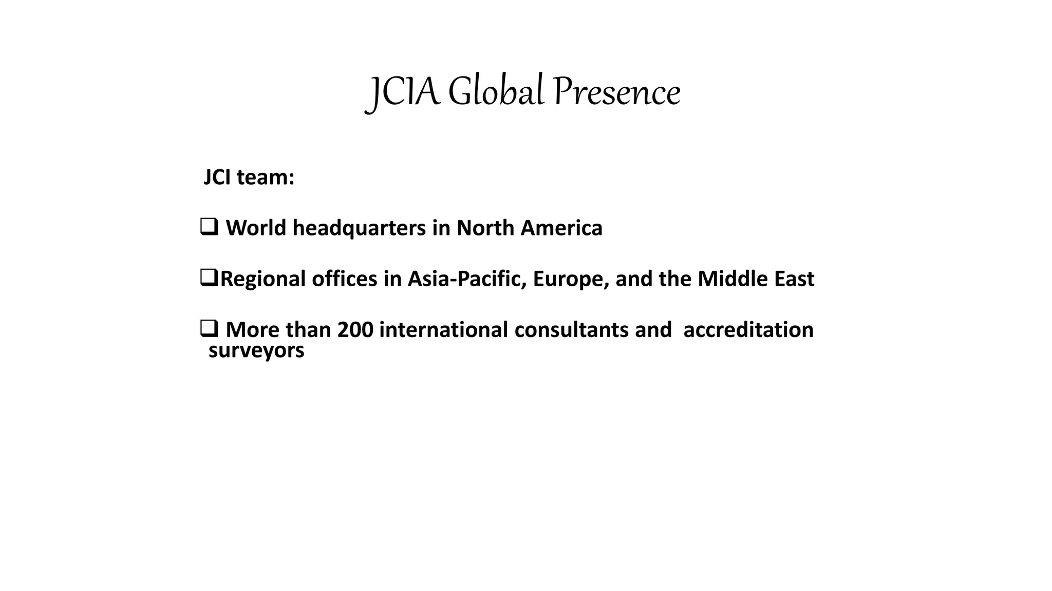 JCIA Global Presence
JCI team:
 World headquarters in North America
Regional offices in Asia-Pacific, Europe, and the Middle East
 More than 200 international consultants and accreditation
surveyors
 