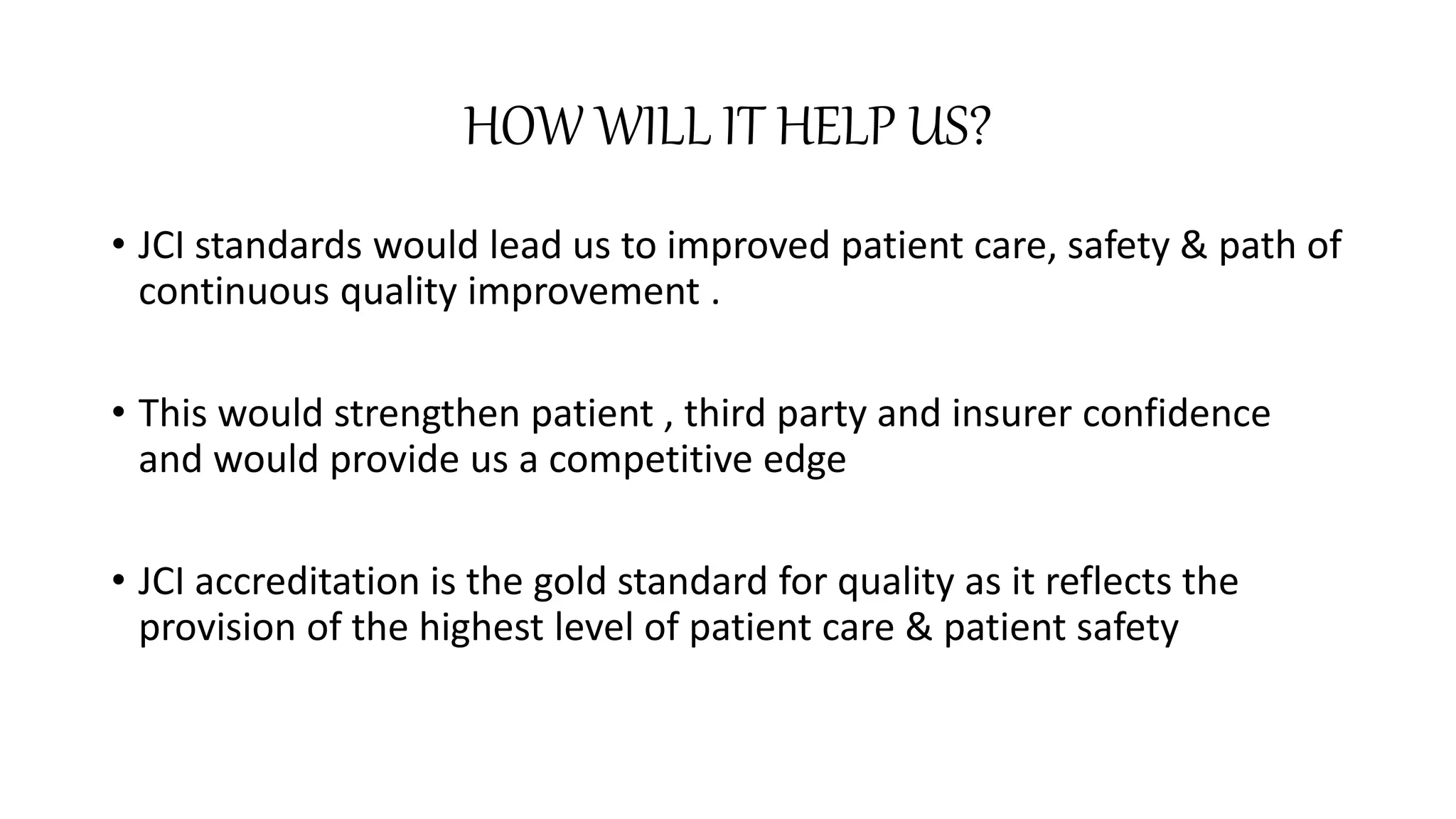 HOW WILL IT HELP US?
• JCI standards would lead us to improved patient care, safety & path of
continuous quality improvement .
• This would strengthen patient , third party and insurer confidence
and would provide us a competitive edge
• JCI accreditation is the gold standard for quality as it reflects the
provision of the highest level of patient care & patient safety
 