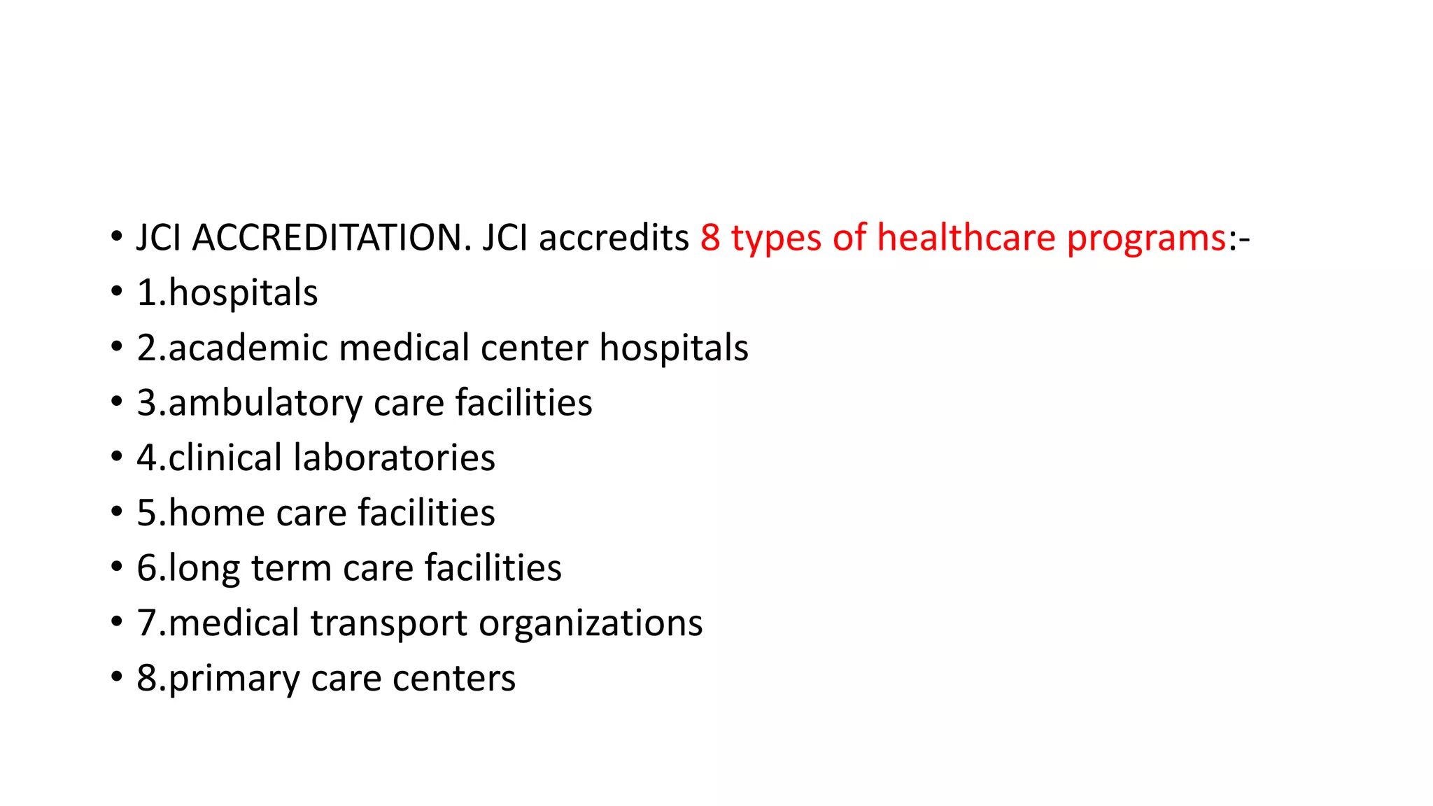• JCI ACCREDITATION. JCI accredits 8 types of healthcare programs:-
• 1.hospitals
• 2.academic medical center hospitals
• 3.ambulatory care facilities
• 4.clinical laboratories
• 5.home care facilities
• 6.long term care facilities
• 7.medical transport organizations
• 8.primary care centers
 