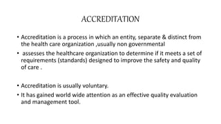 ACCREDITATION
• Accreditation is a process in which an entity, separate & distinct from
the health care organization ,usually non governmental
• assesses the healthcare organization to determine if it meets a set of
requirements (standards) designed to improve the safety and quality
of care .
• Accreditation is usually voluntary.
• It has gained world wide attention as an effective quality evaluation
and management tool.
 