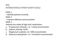 IPSG
INTERNATIONAL PATIENT SAFETY GOALS
GOAL 1
• Identify patients correctly
GOAL 2
• Improve effective communication
GOAL 3
Improve the safety of high alert medications
a. IV potassium chloride = or > 2meq concentration
b. Sodium chloride >0.9%
c. Magnesium sulphate =or >50% concentration
d. Potassium phosphate = or > 3mmol/ml concentration
 