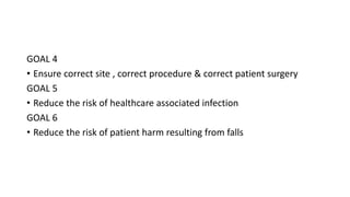 GOAL 4
• Ensure correct site , correct procedure & correct patient surgery
GOAL 5
• Reduce the risk of healthcare associated infection
GOAL 6
• Reduce the risk of patient harm resulting from falls
 