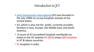 Introduction to JCI
• Joint Commission International (JCI) was founded in
the late 1990s to survey hospitals outside of the
United States.
• JCI, which is also not-for- profit, currently accredits
facilities in Asia, Europe, the Middle East, and South
America.
• A count of JCI-accredited hospitals worldwide (as
listed on the JCI website till 2015) shows 820 hospitals
in 47 & above countries.
• 21 hospitals in India
 