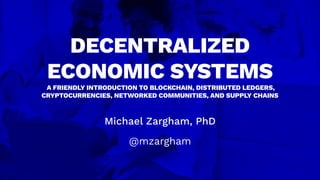 Michael Zargham, PhD
@mzargham
DECENTRALIZED
ECONOMIC SYSTEMS
A FRIENDLY INTRODUCTION TO BLOCKCHAIN, DISTRIBUTED LEDGERS,
CRYPTOCURRENCIES, NETWORKED COMMUNITIES, AND SUPPLY CHAINS
 