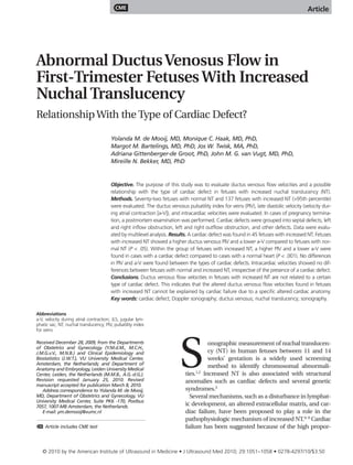 CME                                                                                          Article




Abnormal Ductus Venosus Flow in
First-Trimester Fetuses With Increased
Nuchal Translucency
Relationship With the Type of Cardiac Defect?

                                        Yolanda M. de Mooij, MD, Monique C. Haak, MD, PhD,
                                        Margot M. Bartelings, MD, PhD, Jos W. Twisk, MA, PhD,
                                        Adriana Gittenberger-de Groot, PhD, John M. G. van Vugt, MD, PhD,
                                        Mireille N. Bekker, MD, PhD


                                        Objective. The purpose of this study was to evaluate ductus venosus flow velocities and a possible
                                        relationship with the type of cardiac defect in fetuses with increased nuchal translucency (NT).
                                        Methods. Seventy-two fetuses with normal NT and 137 fetuses with increased NT (>95th percentile)
                                        were evaluated. The ductus venosus pulsatility index for veins (PIV), late diastolic velocity (velocity dur-
                                        ing atrial contraction [a-V]), and intracardiac velocities were evaluated. In cases of pregnancy termina-
                                        tion, a postmortem examination was performed. Cardiac defects were grouped into septal defects, left
                                        and right inflow obstruction, left and right outflow obstruction, and other defects. Data were evalu-
                                        ated by multilevel analysis. Results. A cardiac defect was found in 45 fetuses with increased NT. Fetuses
                                        with increased NT showed a higher ductus venosus PIV and a lower a-V compared to fetuses with nor-
                                        mal NT (P < .05). Within the group of fetuses with increased NT, a higher PIV and a lower a-V were
                                        found in cases with a cardiac defect compared to cases with a normal heart (P < .001). No differences
                                        in PIV and a-V were found between the types of cardiac defects. Intracardiac velocities showed no dif-
                                        ferences between fetuses with normal and increased NT, irrespective of the presence of a cardiac defect.
                                        Conclusions. Ductus venosus flow velocities in fetuses with increased NT are not related to a certain
                                        type of cardiac defect. This indicates that the altered ductus venosus flow velocities found in fetuses
                                        with increased NT cannot be explained by cardiac failure due to a specific altered cardiac anatomy.
                                        Key words: cardiac defect; Doppler sonography; ductus venosus; nuchal translucency; sonography.

Abbreviations
a-V, velocity during atrial contraction; JLS, jugular lym-
phatic sac; NT, nuchal translucency; PIV, pulsatility index
for veins




                                                                         S
Received December 28, 2009, from the Departments                                     onographic measurement of nuchal translucen-
of Obstetrics and Gynecology (Y.M.d.M., M.C.H.,
J.M.G.v.V., M.N.B.) and Clinical Epidemiology and                                    cy (NT) in human fetuses between 11 and 14
Biostatistics (J.W.T.), VU University Medical Center,                                weeks’ gestation is a widely used screening
Amsterdam, the Netherlands; and Department of
Anatomy and Embryology, Leiden University Medical
                                                                                     method to identify chromosomal abnormali-
                                                                                 1,2
Center, Leiden, the Netherlands (M.M.B., A.G.-d.G.).                        ties. Increased NT is also associated with structural
Revision requested January 25, 2010. Revised                                anomalies such as cardiac defects and several genetic
manuscript accepted for publication March 8, 2010.
   Address correspondence to Yolanda M. de Mooij,                           syndromes.3
MD, Department of Obstetrics and Gynecology, VU                               Several mechanisms, such as a disturbance in lymphat-
University Medical Center, Suite PK6 -170, Postbus
7057, 1007-MB Amsterdam, the Netherlands.                                   ic development, an altered extracellular matrix, and car-
   E-mail: ym.demooij@vumc.nl                                               diac failure, have been proposed to play a role in the
                                                                            pathophysiologic mechanism of increased NT.4–9 Cardiac
CME   Article includes CME test                                             failure has been suggested because of the high propor-



   © 2010 by the American Institute of Ultrasound in Medicine • J Ultrasound Med 2010; 29:1051–1058 • 0278-4297/10/$3.50
 