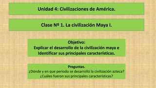 Clase Nº 1. La civilización Maya I.
Objetivo:
Explicar el desarrollo de la civilización maya e
Identificar sus principales características.
Preguntas.
¿Dónde y en que periodo se desarrolló la civilización azteca?
¿Cuáles fueron sus principales características?
Unidad 4: Civilizaciones de América.
 