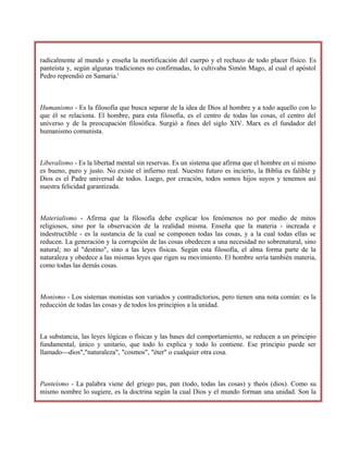 radicalmente al mundo y enseña la mortificación del cuerpo y el rechazo de todo placer físico. Es
panteísta y, según algunas tradiciones no confirmadas, lo cultivaba Simón Mago, al cual el apóstol
Pedro reprendió en Samaria.'
Humanismo - Es la filosofía que busca separar de la idea de Dios al hombre y a todo aquello con lo
que él se relaciona. El hombre, para esta filosofía, es el centro de todas las cosas, el centro del
universo y de la preocupación filosófica. Surgió a fines del siglo XIV. Marx es el fundador del
humanismo comunista.
Liberalismo - Es la libertad mental sin reservas. Es un sistema que afirma que el hombre en sí mismo
es bueno, puro y justo. No existe el infierno real. Nuestro futuro es incierto, la Biblia es falible y
Dios es el Padre universal de todos. Luego, por creación, todos somos hijos suyos y tenemos así
nuestra felicidad garantizada.
Materialismo - Afirma que la filosofía debe explicar los fenómenos no por medio de mitos
religiosos, sino por la observación de la realidad misma. Enseña que la materia - increada e
indestructible - es la sustancia de la cual se componen todas las cosas, y a la cual todas ellas se
reducen. La generación y la corrupción de las cosas obedecen a una necesidad no sobrenatural, sino
natural; no al "destino", sino a las leyes físicas. Según esta filosofía, el alma forma parte de la
naturaleza y obedece a las mismas leyes que rigen su movimiento. El hombre sería también materia,
como todas las demás cosas.
Monismo - Los sistemas monistas son variados y contradictorios, pero tienen una nota común: es la
reducción de todas las cosas y de todos los principios a la unidad.
La substancia, las leyes lógicas o físicas y las bases del comportamiento, se reducen a un principio
fundamental, único y unitario, que todo lo explica y todo lo contiene. Ese principio puede ser
llamado---dios","naturaleza", "cosmos", "éter" o cualquier otra cosa.
Panteísmo - La palabra viene del griego pas, pan (todo, todas las cosas) y theós (dios). Como su
mismo nombre lo sugiere, es la doctrina según la cual Dios y el mundo forman una unidad. Son la
 