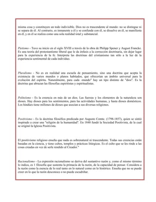 misma cosa y constituyen un todo indivisible. Dios no es trascendente al mundo: no se distingue ni
se separa de él. Al contrario, es inmanente a él y se confunde con él, se disuelve en él, se manifiesta
en él, y en él se realiza como una sola realidad total y substancial.
Pietismo - Tuvo su inicio en el siglo XVIII a través de la obra de Philipp Spener y August Francke.
Es una teoría del protestantismo liberal que le da énfasis a la corrección doctrinaria, sin dejar lugar
para la experiencia de la fe. Interpreta las doctrinas del cristianismo tan sólo a la luz de la
experiencia sentimental de cada individuo.
Pluralismo - No es en realidad una escuela de pensamiento, sino una doctrina que acepta la
existencia de varios mundos o planos habitados, que ofrecerían un ámbito universal para la
evolución del espíritu. Naturalmente, para cada -mundo" hay un tipo distinto de "dios". Es la
doctrina que abrazan las filosofías espiritistas y espiritualistas.
Politeísmo - Es la creencia en más de un dios. Las fuerzas y los elementos de la naturaleza son
dioses. Hay dioses para los sentimientos, para las actividades humanas, y hasta dioses domésticos.
Los hindúes tiene millones de dioses que asocian a sus diversas religiones.
Positivismo - Es la doctrina filosófica predicada por Augusto Comte. (1798-1857), quien se sintió
inspirado a crear una "religión de la humanidad". En 1848 fundó la Sociedad Positivista, de la cual
se originó la Iglesia Positivista.
El positivismo religioso enseña que nada es sobrenatural ni trascendente. Todas sus creencias están
basadas en la ciencia, y tiene cultos, templos y prácticas litúrgicas. Es el culto que se les rinde a las
cosas creadas en vez de serle rendido al Creador."
Racionalismo - La expresión racionalismo se deriva del sustantivo razón y, como el mismo término
lo indica, es 1 filosofía que sustenta la primacía de la razón, de la capacidad de pensar. Considera a
la razón como la esencia de lo real tanto en lo natural como en lo histórico. Enseña que no se puede
creer en lo que la razón desconoce o no puede escudriñar.
 