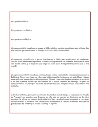 a) Argumento bíblico.
b) Argumento extrabiblico.
c) Argumento antibíblico.
El argumento bíblico es el que se saca de la Biblia, dándole una interpretación correcta y lógica. Fue
el argumento que uzsu jesús en la sinagoga de Nazaret acerca de su misión.'
El argumento extrabíblico es el que no tiene base en la Biblia, pero no choca con sus enseñanzas.
Muchos predicadores usan argumentos extrabíblicos al pronunciar sus sermones. Esto se ha de hacer
con mucha cautela, y es necesario que tenga una cierta dosis de seguridad la persona que lo está
usando.
El argumento antibíblico es el que combate, tuerce, sustrae o aumenta las verdades enunciadas en la
Palabra de Dios, o bien choca con ellas. Aquí hallamos que las herejías que son antibíblicas, están en
desacuerdo con las enseñanzas del cristianismo. Algunas veces están fundamentadas en un versículo
o en una expresión aislada que encontramos en la Biblia. Bastaría, sin embargo, un poco de
conocimiento de los principios auxiliares de la hermenéutica o interpretación de las Escrituras para
refutarlas.
2. Unilateralidad de apreciación doctrinaria - En muchos casos la herejía se caracteriza por el hecho
de "escoger" una doctrina para descargar en ella toda su atención en detrimento de las otras
doctrinas. Se afirma, por ejemplo, la divinidad de Cristo y se abandona su humanidad, o vice versa;
se le da énfasis a la unidad de Dios y se oscurece la doctrina de la Trinidad; se muestra preocupación
por el cuerpo del hombre y se olvidan su alma y su espíritu.
 