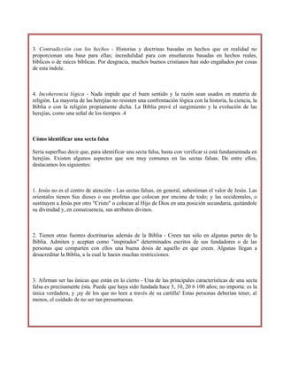 3. Contradicción con los hechos - Historias y doctrinas basadas en hechos que en realidad no
proporcionan una base para ellas; incredulidad para con enseñanzas basadas en hechos reales,
bíblicos o de raíces bíblicas. Por desgracia, muchos buenos cristianos han sido engañados por cosas
de esta índole.
4. Incoherencia lógica - Nada impide que el buen sentido y la razón sean usados en materia de
religión. La mayoría de las herejías no resisten una confrontación lógica con la historia, la ciencia, la
Biblia o con la religión propiamente dicha. La Biblia prevé el surgimiento y la evolución de las
herejías, como una señal de los tiempos .4
Cómo identificar una secta falsa
Sería superfluo decir que, para identificar una secta falsa, basta con verificar si está fundamentada en
herejías. Existen algunos aspectos que son muy comunes en las sectas falsas. De entre ellos,
destacamos los siguientes:
1. Jesús no es el centro de atención - Las sectas falsas, en general, subestiman el valor de Jesús. Las
orientales tienen Sus dioses o sus profetas que colocan por encima de todo; y las occidentales, o
sustituyen a Jesús por otro "Cristo" o colocan al Hijo de Dios en una posición secundaria, quitándole
su divinidad y, en consecuencia, sus atributos divinos.
2. Tienen otras fuentes doctrinarias además de la Biblia - Creen tan sólo en algunas partes de la
Biblia. Admiten y aceptan como "inspirados" determinados escritos de sus fundadores o de las
personas que comparten con ellos una buena dosis de aquello en que creen. Algunas llegan a
desacreditar la Biblia, a la cual le hacen muchas restricciones.
3. Afirman ser las únicas que están en lo cierto - Una de las principales características de una secta
falsa es precisamente ésta. Puede que haya sido fundada hace 5, 10, 20 6 100 años; no importa: es la
única verdadera, y ¡ay de los que no leen a través de su cartilla! Estas personas deberían tener, al
menos, el cuidado de no ser tan presuntuosas.
 