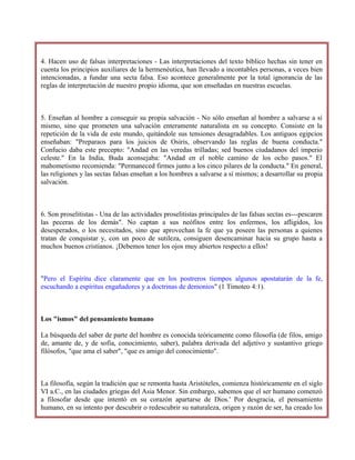 4. Hacen uso de falsas interpretaciones - Las interpretaciones del texto bíblico hechas sin tener en
cuenta los principios auxiliares de la hermenéutica, han llevado a incontables personas, a veces bien
intencionadas, a fundar una secta falsa. Eso acontece generalmente por la total ignorancia de las
reglas de interpretación de nuestro propio idioma, que son enseñadas en nuestras escuelas.
5. Enseñan al hombre a conseguir su propia salvación - No sólo enseñan al hombre a salvarse a sí
mismo, sino que prometen una salvación enteramente naturalista en su concepto. Consiste en la
repetición de la vida de este mundo, quitándole sus tensiones desagradables. Los antiguos egipcios
enseñaban: "Preparaos para los juicios de Osiris, observando las reglas de buena conducta."
Confucio daba este precepto: "Andad en las veredas trilladas; sed buenos ciudadanos del imperio
celeste." En la India, Buda aconsejaba: "Andad en el noble camino de los ocho pasos." El
mahometismo recomienda: "Permaneced firmes junto a los cinco pilares de la conducta." En general,
las religiones y las sectas falsas enseñan a los hombres a salvarse a sí mismos; a desarrollar su propia
salvación.
6. Son proselitistas - Una de las actividades proselitistas principales de las falsas sectas es---pescaren
las peceras de los demás". No captan a sus neófitos entre los enfermos, los afligidos, los
desesperados, o los necesitados, sino que aprovechan la fe que ya poseen las personas a quienes
tratan de conquistar y, con un poco de sutileza, consiguen desencaminar hacia su grupo hasta a
muchos buenos cristianos. ¡Debemos tener los ojos muy abiertos respecto a ellos!
"Pero el Espíritu dice claramente que en los postreros tiempos algunos apostatarán de la fe,
escuchando a espíritus engañadores y a doctrinas de demonios" (1 Timoteo 4:1).
Los "ismos" del pensamiento humano
La búsqueda del saber de parte del hombre es conocida teóricamente como filosofía (de filos, amigo
de, amante de, y de sofia, conocimiento, saber), palabra derivada del adjetivo y sustantivo griego
filósofos, "que ama el saber", "que es amigo del conocimiento".
La filosofía, según la tradición que se remonta hasta Aristóteles, comienza históricamente en el siglo
VI a.C., en las ciudades griegas del Asia Menor. Sin embargo, sabemos que el ser humano comenzó
a filosofar desde que intentó en su corazón apartarse de Dios.' Por desgracia, el pensamiento
humano, en su intento por descubrir o redescubrir su naturaleza, origen y razón de ser, ha creado los
 