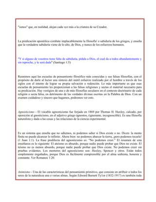"ismos" que, en realidad, alejan cada vez más a la criatura de su Creador.
La predicación apostólica combate implacablemente la filosofía' o sabiduría de los griegos, y enseña
que la verdadera sabiduría viene de lo alto, de Dios, y nunca de los esfuerzos humanos.
"Y si alguno de vosotros tiene falta de sabiduría, pídala a Dios, el cual da a todos abundantemente y
sin reproche, y le será dada" (Santiago 1:5)
Reunimos aquí las escuelas de pensamiento filosófico más conocidas y sus falsas filosofías, con el
propósito de darle al lector una síntesis del inútil esfuerzo realizado por el hombre a través de los
siglos con el intento de lograr su propia salvación o redención. Lo más importante es que esas
escuelas de pensamiento les proporcionan a las falsas religiones y sectas el material necesario para
su predicación. Hay vestigios de una o de más filosofías seculares en el contexto doctrinario de cada
religión o secta falsa, en detrimento de las verdades divinas escritas en la Palabra de Dios. Con un
examen cuidadoso y sincero que hagamos, podremos ver esto.
Agnosticismo - El vocablo agnosticismo fue forjado en 1869 por Thomas H. HuxIey, calcado, por
oposición al gnosticismo, en el adjetivo griego ágnostos, (ignorante, incognoscible). Es una filosofía
naturalista y dada a las cosas y las relaciones de la ciencia experimental.
Es un sistema que enseña que no sabemos, ni podemos saber si Dios existe o no. Dicen: la mente
finita no puede alcanzar lo infinito. Ahora bien: no podemos abarcar la tierra, ¡pero podemos tocarla!
(1 Juan 1:1). La frase predilecta del agnosticismo es: "No podemos creer." El resumen de esta
enseñanza es lo siguiente: El ateísmo es absurdo, porque nadie puede probar que Dios no existe. El
teísmo no es menos absurdo, porque nadie puede probar que Dios existe. No podemos creer sin
pruebas evidentes. Los mentores del agnosticismo son: HuxIey, Spencer y otros. Están todos
simplemente engañados, porque Dios es fácilmente comprensible por el alma sedienta, honesta y
constante. Ver Romanos 1:20.
Animismo - Una de las características del pensamiento primitivo, que consiste en atribuir a todos los
seres de la naturaleza una o varias almas. Según Edward Burnett Ty1or (1832-1917) es también toda
 