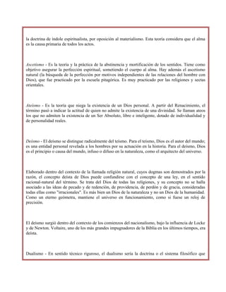 la doctrina de índole espiritualista, por oposición al materialismo. Esta teoría considera que el alma
es la causa primaria de todos los actos.
Ascetismo - Es la teoría y la práctica de la abstinencia y mortificación de los sentidos. Tiene como
objetivo asegurar la perfección espiritual, sometiendo el cuerpo al alma. Hay además el ascetismo
natural (la búsqueda de la perfección por motivos independientes de las relaciones del hombre con
Dios), que fue practicado por la escuela pitagórica. Es muy practicado por las religiones y sectas
orientales.
Ateísmo - Es la teoría que niega la existencia de un Dios personal. A partir del Renacimiento, el
término pasó a indicar la actitud de quien no admite la existencia de una divinidad. Se llaman ateos
los que no admiten la existencia de un Ser Absoluto, libre e inteligente, dotado de individualidad y
de personalidad reales.
Deísmo - El deísmo se distingue radicalmente del teísmo. Para el teísmo, Dios es el autor del mundo;
es una entidad personal revelada a los hombres por su actuación en la historia. Para el deísmo, Dios
es el principio o causa del mundo, infuso o difuso en la naturaleza, como el arquitecto del universo.
Elaborado dentro del contexto de la llamada religión natural, cuyos dogmas son demostrados por la
razón, el concepto deísta de Dios puede confundirse con el concepto de una ley, en el sentido
racional-natural del término. Se trata del Dios de todas las religiones, y su concepto no se halla
asociado a las ideas de pecado y de redención, de providencia, de perdón y de gracia, consideradas
todas ellas como "irracionales". Es más bien un Dios de la naturaleza y no un Dios de la humanidad.
Como un eterno geómetra, mantiene el universo en funcionamiento, como si fuese un reloj de
precisión.
El deísmo surgió dentro del contexto de los comienzos del nacionalismo, bajo la influencia de Locke
y de Newton. Voltaire, uno de los más grandes impugnadores de la Biblia en los últimos tiempos, era
deísta.
Dualismo - En sentido técnico riguroso, el dualismo sería la doctrina o el sistema filosófico que
 