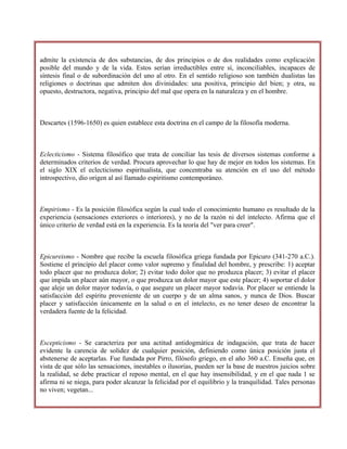 admite la existencia de dos substancias, de dos principios o de dos realidades como explicación
posible del mundo y de la vida. Estos serían irreductibles entre sí, inconciliables, incapaces de
síntesis final o de subordinación del uno al otro. En el sentido religioso son también dualistas las
religiones o doctrinas que admiten dos divinidades: una positiva, principio del bien; y otra, su
opuesto, destructora, negativa, principio del mal que opera en la naturaleza y en el hombre.
Descartes (1596-1650) es quien establece esta doctrina en el campo de la filosofía moderna.
Eclecticismo - Sistema filosófico que trata de conciliar las tesis de diversos sistemas conforme a
determinados criterios de verdad. Procura aprovechar lo que hay de mejor en todos los sistemas. En
el siglo XIX el eclecticismo espiritualista, que concentraba su atención en el uso del método
introspectivo, dio origen al así llamado espiritismo contemporáneo.
Empirismo - Es la posición filosófica según la cual todo el conocimiento humano es resultado de la
experiencia (sensaciones exteriores o interiores), y no de la razón ni del intelecto. Afirma que el
único criterio de verdad está en la experiencia. Es la teoría del "ver para creer".
Epicureismo - Nombre que recibe la escuela filosófica griega fundada por Epicuro (341-270 a.C.).
Sostiene el principio del placer como valor supremo y finalidad del hombre, y prescribe: 1) aceptar
todo placer que no produzca dolor; 2) evitar todo dolor que no produzca placer; 3) evitar el placer
que impida un placer aún mayor, o que produzca un dolor mayor que este placer; 4) soportar el dolor
que aleje un dolor mayor todavía, o que asegure un placer mayor todavía. Por placer se entiende la
satisfacción del espíritu proveniente de un cuerpo y de un alma sanos, y nunca de Dios. Buscar
placer y satisfacción únicamente en la salud o en el intelecto, es no tener deseo de encontrar la
verdadera fuente de la felicidad.
Escepticismo - Se caracteriza por una actitud antidogmática de indagación, que trata de hacer
evidente la carencia de solidez de cualquier posición, definiendo como única posición justa el
abstenerse de aceptarlas. Fue fundada por Pirro, filósofo griego, en el año 360 a.C. Enseña que, en
vista de que sólo las sensaciones, inestables o ilusorias, pueden ser la base de nuestros juicios sobre
la realidad, se debe practicar el reposo mental, en el que hay insensibilidad, y en el que nada 1 se
afirma ni se niega, para poder alcanzar la felicidad por el equilibrio y la tranquilidad. Tales personas
no viven; vegetan...
 