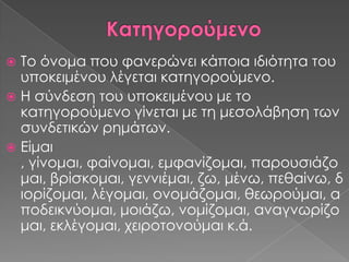  Σο όνομα που φανερώνει κάποια ιδιότητα του
  υποκειμένου λέγεται κατηγορούμενο.
 Η σύνδεση του υποκειμένου με το
  κατηγορούμενο γίνεται με τη μεσολάβηση των
  συνδετικών ρημάτων.
 Είμαι
  , γίνομαι, φαίνομαι, εμφανίζομαι, παρουσιάζο
  μαι, βρίσκομαι, γεννιέμαι, ζω, μένω, πεθαίνω, δ
  ιορίζομαι, λέγομαι, ονομάζομαι, θεωρούμαι, α
  ποδεικνύομαι, μοιάζω, νομίζομαι, αναγνωρίζο
  μαι, εκλέγομαι, χειροτονούμαι κ.ά.
 