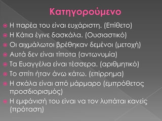 Η παρέα του είναι ευχάριστη. (Επίθετο)
 Η Κάτια έγινε δασκάλα. (Ουσιαστικό)
 Οι αιχμάλωτοι βρέθηκαν δεμένοι (μετοχή)
 Αυτά δεν είναι τίποτα (αντωνυμία)
 Σα Ευαγγέλια είναι τέσσερα. (αριθμητικό)
 Σο σπίτι ήταν άνω κάτω. (επίρρημα)
 Η σκάλα είναι από μάρμαρο (εμπρόθετος
  προσδιορισμός)
 Η εμφάνισή του είναι να τον λυπάται κανείς
  (πρόταση)
 