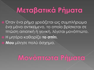  Όταν ένα ρήμα χρειάζεται ως συμπλήρωμα
  ένα μόνο αντικείμενο, το οποίο βρίσκεται σε
  πτώση αιτιατική ή γενική, λέγεται μονόπτωτο.
 Η μητέρα καθαρίζει το σπίτι.
 Μου μίλησε πολύ άσχημα.
 