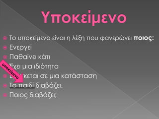    Σο υποκείμενο είναι η λέξη που φανερώνει ποιος:
 Ενεργεί
 Παθαίνει κάτι
 Έχει μια ιδιότητα
 Βρίσκεται σε μια κατάσταση
 Σο παιδί διαβάζει.
 Ποιος διαβάζει;
 