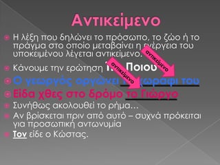    Η λέξη που δηλώνει το πρόσωπο, το ζώο ή το
    πράγμα στο οποίο μεταβαίνει η ενέργεια του
    υποκειμένου λέγεται αντικείμενο.
   Κάνουμε την ερώτηση Σι ή
                      Ποιου
 Ο γεωργός οργώνει το χωράφι του
 Είδα χθες στο δρόμο το Γιώργο
 ΢υνήθως ακολουθεί το ρήμα…
 Αν βρίσκεται πριν από αυτό – συχνά πρόκειται
  για προσωπική αντωνυμία
 Σον είδε ο Κώστας.
 