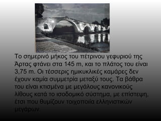 Το σημερινό μήκος του πέτρινου γεφυριού της
Άρτας φτάνει στα 145 m, και το πλάτος του είναι
3,75 m. Οι τέσσερις ημικυκλικές καμάρες δεν
έχουν καμία συμμετρία μεταξύ τους. Τα βάθρα
του είναι κτισμένα με μεγάλους κανονικούς
λίθους κατά το ισοδομικό σύστημα, με επίστεψη,
έτσι που θυμίζουν τοιχοποιία ελληνιστικών
μεγάρων.
 