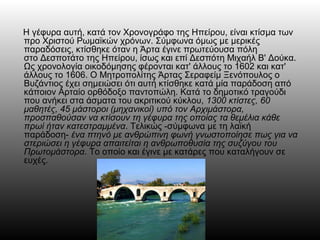 Η γέφυρα αυτή, κατά τον Χρονογράφο της Ηπείρου, είναι κτίσμα των
προ Χριστού Ρωμαϊκών χρόνων. Σύμφωνα όμως με μερικές
παραδόσεις, κτίσθηκε όταν η Άρτα έγινε πρωτεύουσα πόλη
στο Δεσποτάτο της Ηπείρου, ίσως και επί Δεσπότη Μιχαήλ Β' Δούκα.
Ως χρονολογία οικοδόμησης φέρονται κατ' άλλους το 1602 και κατ'
άλλους το 1606. Ο Μητροπολίτης Άρτας Σεραφείμ Ξενόπουλος ο
Βυζάντιος έχει σημειώσει ότι αυτή κτίσθηκε κατά μία παράδοση από
κάποιον Αρταίο ορθόδοξο παντοπώλη. Κατά το δημοτικό τραγούδι
που ανήκει στα άσματα του ακριτικού κύκλου, 1300 κτίστες, 60
μαθητές, 45 μάστοροι (μηχανικοί) υπό τον Αρχιμάστορα,
προσπαθούσαν να κτίσουν τη γέφυρα της οποίας τα θεμέλια κάθε
πρωί ήταν κατεστραμμένα. Τελικώς -σύμφωνα με τη λαϊκή
παράδοση- ένα πτηνό με ανθρώπινη φωνή γνωστοποίησε πως για να
στεριώσει η γέφυρα απαιτείται η ανθρωποθυσία της συζύγου του
Πρωτομάστορα. Το οποίο και έγινε με κατάρες που καταλήγουν σε
ευχές.
 
