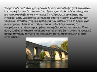 Το τραγούδι αυτό είναι γραμμένο σε δεκαπεντασύλλαβο (πολιτικό στίχο).
Η ιστορική έρευνα διατυπώνει ότι ο θρύλος αυτός έκρυβε πολλά χρόνια
μια ιστορική αλήθεια για την περιοχή της Άρτας και γενικότερα της
Ηπείρου. Όταν χρειάστηκε να περάσει από τη περιοχή μεγάλη δύναμη
τουρκικού στρατού ζητήθηκε η βοήθεια των κατοίκων για τη δημιουργία
μιας γέφυρας. Τότε προστρέξανε πάρα πολλοί δηλώνοντας ότι
γνωρίζουν να κτίζουν, προκειμένου να κερδίσουν κάποια εύνοια. Όταν
όμως έμαθαν οι κάτοικοι το σκοπό για τον οποίο θα πέρναγε το τουρκικό
ασκέρι πήγαιναν τη νύκτα και γκρέμιζαν ότι την προηγούμενη οι ίδιοι
είχαν φτιάξει.
 