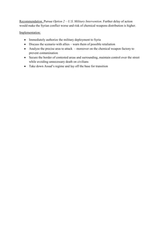Recommendation. Pursue Option 2 – U.S. Military Intervention. Further delay of action
would make the Syrian conflict worse and risk of chemical weapons distribution is higher.
Implementation:
Immediately authorize the military deployment to Syria
Discuss the scenario with allies – warn them of possible retaliation
Analyze the precise area to attack – moreover on the chemical weapon factory to
prevent contamination
Secure the border of contested areas and surrounding, maintain control over the street
while avoiding unnecessary death on civilians
Take down Assad’s regime and lay off the base for transition

 