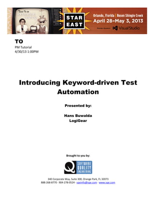TO
PM Tutorial
4/30/13 1:00PM

Introducing Keyword-driven Test
Automation
Presented by:
Hans Buwalda
LogiGear

Brought to you by:

340 Corporate Way, Suite 300, Orange Park, FL 32073
888-268-8770 ∙ 904-278-0524 ∙ sqeinfo@sqe.com ∙ www.sqe.com

 
