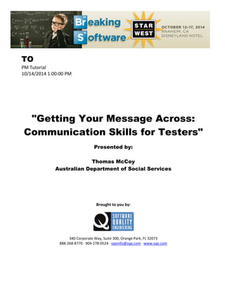 TO
PM Tutorial
10/14/2014 1:00:00 PM
"Getting Your Message Across:
Communication Skills for Testers"
Presented by:
Thomas McCoy
Australian Department of Social Services
Brought to you by:
340 Corporate Way, Suite 300, Orange Park, FL 32073
888-268-8770 ∙ 904-278-0524 ∙ sqeinfo@sqe.com ∙ www.sqe.com
 