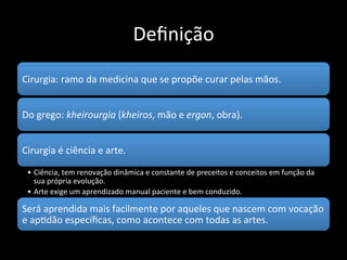 Definição
Cirurgia: ramo da medicina que se
propõe curar pelas mãos.
Do grego:
• kheirourgia (kheiros, mão e ergon, obra).
 