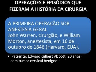 OPERAÇÕES E EPISÓDIOS QUE
FIZERAM A HISTÓRIA DA CIRURGIA
A PRIMEIRA OPERAÇÃO SOB
ANESTESIA GERAL
John Warren, cirurgião, e William
Morton, anestesista, em 16 de
outubro de 1846 (Harvard, EUA).
• Paciente: Edward Gilbert Abbott, 20 anos,
com tumor cervical benigno.
 