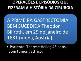 OPERAÇÕES E EPISÓDIOS QUE
FIZERAM A HISTÓRIA DA CIRURGIA
A PRIMEIRA GASTRECTOMIA
BEM SUCEDIDA Theodor
Billroth, em 29 de janeiro de
1881 (Viena, Áustria).
• Paciente: Therese Heller, 43 anos,
com tumor gástrico.
 