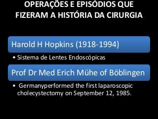 OPERAÇÕES E EPISÓDIOS QUE
FIZERAM A HISTÓRIA DA CIRURGIA
Harold H Hopkins (1918-1994)
• Sistema de Lentes Endoscópicas
Prof Dr Med Erich Mühe of Böblingen
• Germanyperformed the first laparoscopic
cholecystectomy on September 12, 1985.
 