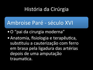 História da Cirúrgia
A Escola de Salerno professava o dogma da
supuração louvável: qualquer ferida deveria
produzir supuração.
A Escola de Bolonha (1158), segunda a
aparecer, defendia a doutrina inversa: É o
seco, mais que o úmido, que mais se aproxima
do estado são.
 
