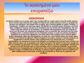 To αγαπημένο μου
επιτραπέζιο
ΜΟΝΟΠΟΛΗ
Οι παίκτες παίζουν με τη σειρά, αφού έχει αποφασισθεί με τυχαίο τρόπο ποιος θα παίξει πρώτος.
Ένας τυπικός γύρος ξεκινάει με τη ρίψη του ζαριού και μετακινώντας το πιόνι με τη φορά των
δεικτών του ρολογιού, όσες φορές λένε τα ζάρια. Εάν ο παίκτης βρεθεί σε κάρτα "Εντολής" ή
"Απόφασης", τραβάει την ομώνυμη κάρτα. Εάν βρεθεί σε οικόπεδο χωρίς ιδιοκτήτη, είτε είναι
οδός, σταθμός ή εταιρεία, μπορεί να το αγοράσει αντί του ποσού που αναγράφεται. Εάν για
κάποιο λόγο δεν μπορεί να το αγοράσει, το οικόπεδο πλειστηριάζεται από την τράπεζα σε
αυτόν που θα δώσει την υψηλότερη προσφορά. Εάν το οικόπεδο έχει ιδιοκτήτη και δεν είναι
υποθηκευμένο, ο παίκτης πρέπει να του πληρώσει ενοίκιο, οι τιμές του οποίου ποικίλλουν
αναλόγως τη γειτονιά που βρίσκεται, είτε κατά πόσο είναι κτισμένη. Εάν ο παίκτης φέρει
διπλές, ξαναρίχνει αφού έχει ολοκληρώσει τον γύρο του. Τρεις διπλές ζαριές στη σειρά, όμως,
στέλνουν τον παίκτη στη φυλακή. Κατά τη διάρκεια του γύρου, επίσης, οι παίκτες μπορούν να
αποφασίσουν εάν θα κτίσουν ή θα υποθηκεύσουν την ιδιοκτησία τους. Το κτίσιμο
περιλαμβάνει την κατασκευή σπιτιού ή ξενοδοχείου με διαφορετική τιμή και ύψος ενοικίου για
κάθε γειτονιά, όμως για να μπορέσει ένας παίκτης να χτίσει, θα πρέπει να έχει στην κατοχή του
όλα τα οικόπεδα της γειτονιάς. Το κτίσιμο, επίσης, θα πρέπει να είναι ομοιόμορφο. Δηλαδή, δεν
μπορεί να κτιστεί δεύτερο σπίτι σε ένα οικόπεδο, εάν τα υπόλοιπα οικόπεδα της γειτονιάς
έχουν μόνο ένα. Συνεργασίες δεν επιτρέπονται. Εάν η ιδιοκτησία πρόκειται να υποθηκευτεί, θα
πρέπει να έχουν πουληθεί όλα τα κτίσματα. Ο παίκτης παίρνει χρήματα από την τράπεζα για
κάθε υποθηκευμένη ιδιοκτησία, τα οποία θα επιστρέψει με τόκο για να τερματίσει την
υποθήκη.
 