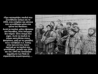 «Έχω καταγράψει παιδιά που
γεννήθηκαν ακόμη και το
1943, ενώ υπήρξαν και κάποια
που γεννήθηκαν μέσα στα
τρένα του θανάτου.
Αυτά τα παιδιά, μόλις έφτασαν
στο Άουσβιτς, ούτε νούμερο
δεν πήραν. Ούτε όνομα δεν
είχαν. Αυτά τα παιδιά τα
πήγαν κατευθείαν στους
φούρνους, μαζί με τις μανάδες
τους» αναφέρει η κ. Σαλέμ
στην έρευνα που έκανε
σχετικά με τα παιδιά που
γεννήθηκαν μεταξύ του 1936
και του 1943 και κατέληξαν
αιχμάλωτα των Ναζί σε
στρατόπεδα συγκέντρωσης....
 