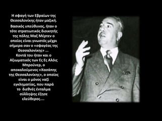 Η σφαγή των Εβραίων της
Θεσσαλονίκης ήταν μαζική.
Βασικός υπεύθυνος, ήταν ο
τότε στρατιωτικός διοικητής
της πόλης Μαξ Μέρτεν ο
οποίος είναι γνωστός μέχρι
σήμερα σαν ο «σφαγέας της
Θεσσαλονίκης» ...
Κοντά του ήταν και ο
Αξιωματικός των Ες Ες Αλόις
Μπρούνερ, ο
αποκαλούμενος «Χασάπης
της Θεσσαλονίκης», ο οποίος
είναι ο μόνος ναζί
εγκληματίας, που παρά
το διεθνές ένταλμα
σύλληψης έζησε
ελεύθερος....
 