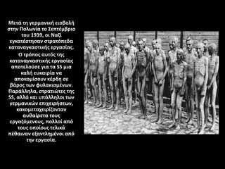 Μετά τη γερμανική εισβολή
στην Πολωνία το Σεπτέμβριο
του 1939, οι Ναζί
εγκατέστησαν στρατόπεδα
καταναγκαστικής εργασίας.
Ο τρόπος αυτός της
καταναγκαστικής εργασίας
αποτελούσε για τα SS μια
καλή ευκαιρία να
αποκομίσουν κέρδη σε
βάρος των φυλακισμένων.
Παράλληλα, στρατιώτες της
SS, αλλά και υπάλληλοι των
γερμανικών επιχειρήσεων,
κακομεταχειρίζονταν
αυθαίρετα τους
εργαζόμενους, πολλοί από
τους οποίους τελικά
πέθαιναν εξαντλημένοι από
την εργασία.
 