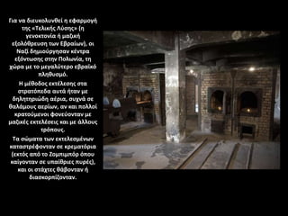 Για να διευκολυνθεί η εφαρμογή
της «Τελικής Λύσης» (η
γενοκτονία ή μαζική
εξολόθρευση των Εβραίων), οι
Ναζί δημιούργησαν κέντρα
εξόντωσης στην Πολωνία, τη
χώρα με το μεγαλύτερο εβραϊκό
πληθυσμό.
Η μέθοδος εκτέλεσης στα
στρατόπεδα αυτά ήταν με
δηλητηριώδη αέρια, συχνά σε
θαλάμους αερίων, αν και πολλοί
κρατούμενοι φονεύονταν με
μαζικές εκτελέσεις και με άλλους
τρόπους.
Τα σώματα των εκτελεσμένων
καταστρέφονταν σε κρεματόρια
(εκτός από το Ζομπιμπόρ όπου
καίγονταν σε υπαίθριες πυρές),
και οι στάχτες θάβονταν ή
διασκορπίζονταν.
 