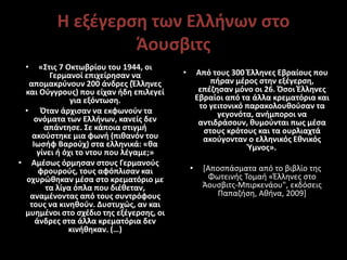 Η εξέγερση των Ελλήνων στο
Άουσβιτς
• «Στις 7 Οκτωβρίου του 1944, οι
Γερμανοί επιχείρησαν να
απομακρύνουν 200 άνδρες (Έλληνες
και Ούγγρους) που είχαν ήδη επιλεγεί
για εξόντωση.
• Όταν άρχισαν να εκφωνούν τα
ονόματα των Ελλήνων, κανείς δεν
απάντησε. Σε κάποια στιγμή
ακούστηκε μια φωνή (πιθανόν του
Ιωσήφ Βαρούχ) στα ελληνικά: «θα
γίνει ή όχι το ντου που λέγαμε;»
• Αμέσως όρμησαν στους Γερμανούς
φρουρούς, τους αφόπλισαν και
οχυρώθηκαν μέσα στο κρεματόριο με
τα λίγα όπλα που διέθεταν,
αναμένοντας από τους συντρόφους
τους να κινηθούν. Δυστυχώς, αν και
μυημένοι στο σχέδιο της εξέγερσης, οι
άνδρες στα άλλα κρεματόρια δεν
κινήθηκαν. (…)
• Από τους 300 Έλληνες Εβραίους που
πήραν μέρος στην εξέγερση,
επέζησαν μόνο οι 26. Όσοι Έλληνες
Εβραίοι από τα άλλα κρεματόρια και
το γειτονικό παρακολουθούσαν τα
γεγονότα, ανήμποροι να
αντιδράσουν, θυμούνται πως μέσα
στους κρότους και τα ουρλιαχτά
ακούγονταν ο ελληνικός Εθνικός
Ύμνος».
• [Αποσπάσματα από το βιβλίο της
Φωτεινής Τομαή «Έλληνες στο
Άουσβιτς-Μπιρκενάου", εκδόσεις
Παπαζήση, Αθήνα, 2009]
 