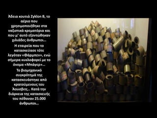 Άδεια κουτιά Zyklon B, το
αέριο που
χρησιμοποιήθηκε στα
ναζιστικά κρεματόρια και
που μ’ αυτό εξοντώθηκαν
χιλιάδες άνθρωποι…
Η εταιρεία που το
κατασκεύασε τότε
λεγόταν «Φάρμπεν», ενώ
σήμερα κυκλοφορεί με τo
όνομα «Μπάγερ»…
Το βιομηχανικό
συγκρότημά της
κατασκευάστηκε από
κρατούμενους του
Άουσβιτς… Κατά την
διάρκεια της κατασκευής
του πέθαναν 25.000
άνθρωποι…
 