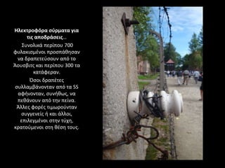 Ηλεκτροφόρα σύρματα για
τις αποδράσεις…
Συνολικά περίπου 700
φυλακισμένοι προσπάθησαν
να δραπετεύσουν από το
Άουσβιτς και περίπου 300 τα
κατάφεραν.
Όσοι δραπέτες
συλλαμβάνονταν από τα SS
αφήνονταν, συνήθως, να
πεθάνουν από την πείνα.
Άλλες φορές τιμωρούνταν
συγγενείς ή και άλλοι,
επιλεγμένοι στην τύχη,
κρατούμενοι στη θέση τους.
 