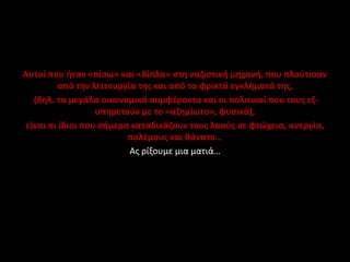 Αυτοί που ήταν «πίσω» και «δίπλα» στη ναζιστική μηχανή, που πλούτισαν
από την λειτουργία της και από τα φρικτά εγκλήματά της,
(δηλ. τα μεγάλα οικονομικά συμφέροντα και οι πολιτικοί που τους εξ-
υπηρετούν με το «αζημίωτο», φυσικά),
είναι οι ίδιοι που σήμερα καταδικάζουν τους λαούς σε φτώχεια, ανεργία,
πολέμους και θάνατο…
Ας ρίξουμε μια ματιά…
 