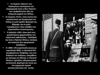  Η εταιρεία «Κρουπ» των
διαλυμένων ναυπηγείων του
Σκαραμαγκά είναι η ίδια «Κρουπ»
που τροφοδοτούσε όλη την
πολεμική μηχανή του Χίτλερ…
 Η εταιρεία «Ford», είναι εκείνη που
κατασκεύασε για λογαριασμό του
Χίτλερ τα μισά σχεδόν φορτηγά της
Βέρμαχτ, και οι μισοί
«εργαζόμενοι» ήταν σκλάβοι των
στρατοπέδων συγκέντρωσης…
 Η τράπεζα «UBC» ήταν από τους
μεγαλύτερους χρηματοδότες του
ναζιστικού καθεστώτος… Πρόεδρός
της ήταν ο Πρέσκοτ Μπους, πατέρας
και παππούς δυο αμερικανών
προέδρων…
 Η «IBM» (78 στρατόπεδα έγιναν με
τεχνολογία IBM), η «Standard Oil»
(συμφερόντων Ροκφέλερ, που στη
διάρκεια του πολέμου, προμήθευε
με καύσιμα τον Άξονα), η «General
Motors» (χιλιάδες τεθωρακισμένα
αυτοκίνητα, φορτηγά και τανκς για
τον γερμανικό στρατό
κατασκευάστηκαν απ’ αυτή)…
 