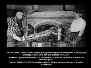 Από τους 46.091 Θεσσαλονικείς Εβραίους που μεταφέρθηκαν στα στρατόπεδα συγκέντρωσης,
επέστρεψαν μόνο 1950, δηλ. ένα ποσοστό 4% περίπου.
Η Ελλάδα έχασε τουλάχιστον το 81% του Εβραϊκού πληθυσμού της κατά τη διάρκεια του
Ολοκαυτώματος.
Περίπου 60.000 με 70.000 Ελληνο-Εβραίοι θανατώθηκαν, οι περισσότεροι στο Άουσβιτς-
Μπιρκενάου.
 