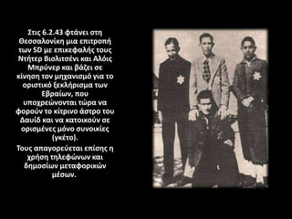 Στις 6.2.43 φτάνει στη
Θεσσαλονίκη μια επιτροπή
των SD με επικεφαλής τους
Ντήτερ Βισλιτσένι και Αλόις
Μπρύνερ και βάζει σε
κίνηση τον μηχανισμό για το
οριστικό ξεκλήρισμα των
Εβραίων, που
υποχρεώνονται τώρα να
φορούν το κίτρινο άστρο του
Δαυίδ και να κατοικούν σε
ορισμένες μόνο συνοικίες
(γκέτο).
Τους απαγορεύεται επίσης η
χρήση τηλεφώνων και
δημοσίων μεταφορικών
μέσων.
 